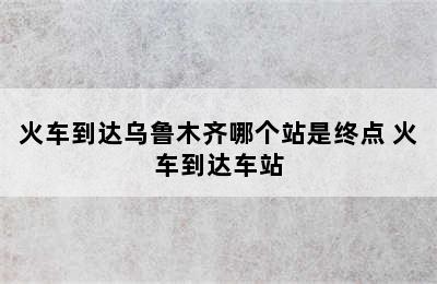 火车到达乌鲁木齐哪个站是终点 火车到达车站